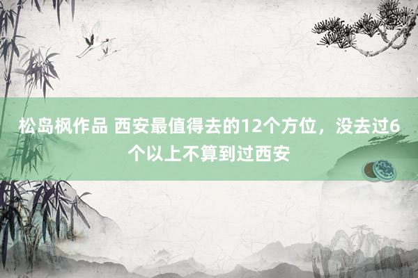 松岛枫作品 西安最值得去的12个方位，没去过6个以上不算到过西安