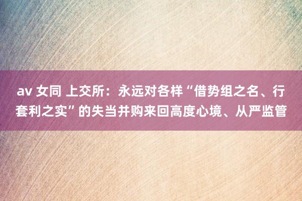 av 女同 上交所：永远对各样“借势组之名、行套利之实”的失当并购来回高度心境、从严监管