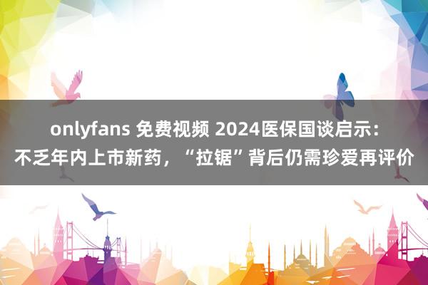 onlyfans 免费视频 2024医保国谈启示：不乏年内上市新药，“拉锯”背后仍需珍爱再评价