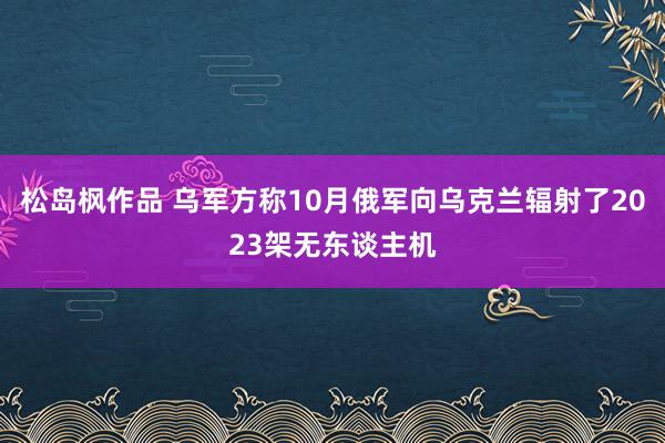 松岛枫作品 乌军方称10月俄军向乌克兰辐射了2023架无东谈主机