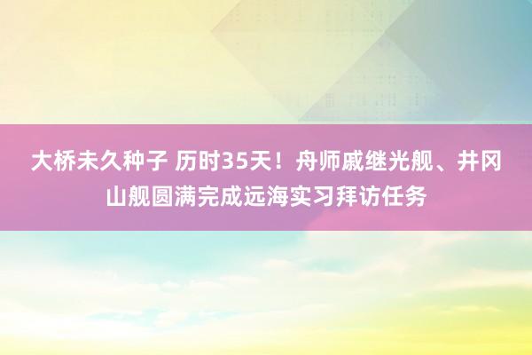 大桥未久种子 历时35天！舟师戚继光舰、井冈山舰圆满完成远海实习拜访任务