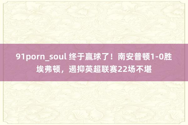 91porn_soul 终于赢球了！南安普顿1-0胜埃弗顿，遏抑英超联赛22场不堪