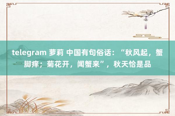 telegram 萝莉 中国有句俗话：“秋风起，蟹脚痒；菊花开，闻蟹来”，秋天恰是品