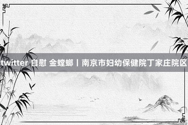 twitter 自慰 金螳螂丨南京市妇幼保健院丁家庄院区