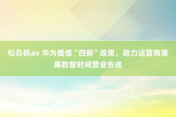 松岛枫av 华为提倡“四新”政策，助力运营商落幕数智时间营业告成