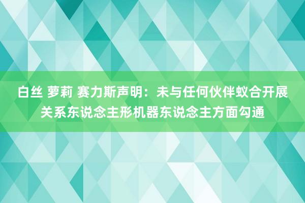 白丝 萝莉 赛力斯声明：未与任何伙伴蚁合开展关系东说念主形机器东说念主方面勾通