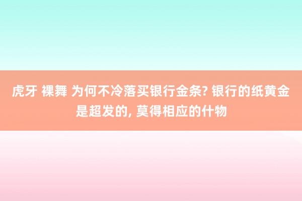 虎牙 裸舞 为何不冷落买银行金条? 银行的纸黄金是超发的， 莫得相应的什物