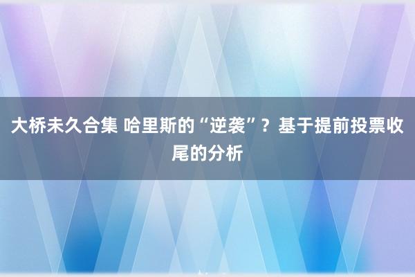 大桥未久合集 哈里斯的“逆袭”？基于提前投票收尾的分析