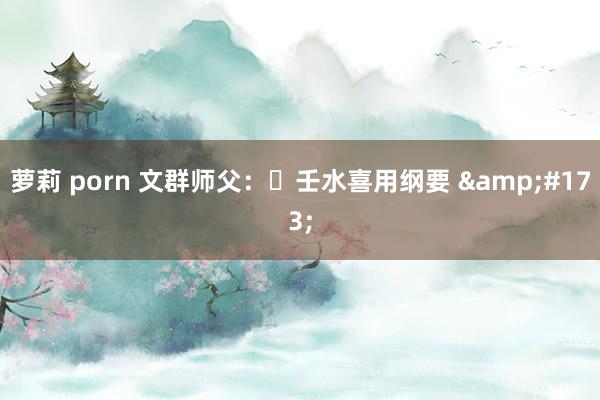 萝莉 porn 文群师父：​壬水喜用纲要 &#173;