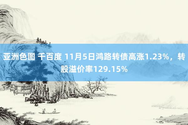 亚洲色图 千百度 11月5日鸿路转债高涨1.23%，转股溢价率129.15%