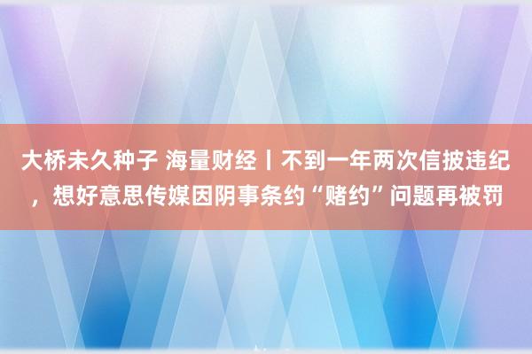 大桥未久种子 海量财经丨不到一年两次信披违纪，想好意思传媒因阴事条约“赌约”问题再被罚