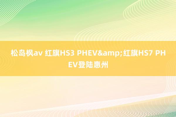 松岛枫av 红旗HS3 PHEV&红旗HS7 PHEV登陆惠州