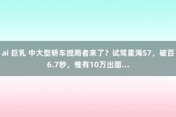 ai 巨乳 中大型轿车搅局者来了？试驾星海S7，破百6.7秒，惟有10万出面...