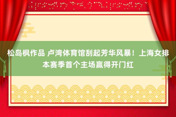 松岛枫作品 卢湾体育馆刮起芳华风暴！上海女排本赛季首个主场赢得开门红