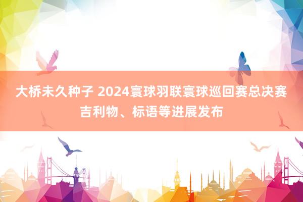 大桥未久种子 2024寰球羽联寰球巡回赛总决赛吉利物、标语等进展发布