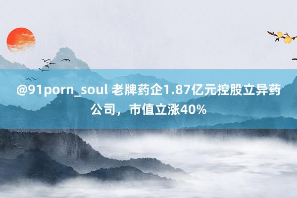 @91porn_soul 老牌药企1.87亿元控股立异药公司，市值立涨40%