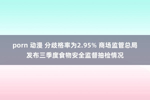 porn 动漫 分歧格率为2.95% 商场监管总局发布三季度食物安全监督抽检情况