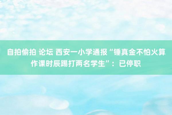 自拍偷拍 论坛 西安一小学通报“锤真金不怕火算作课时辰踢打两名学生”：已停职