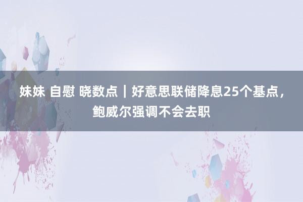 妹妹 自慰 晓数点｜好意思联储降息25个基点，鲍威尔强调不会去职