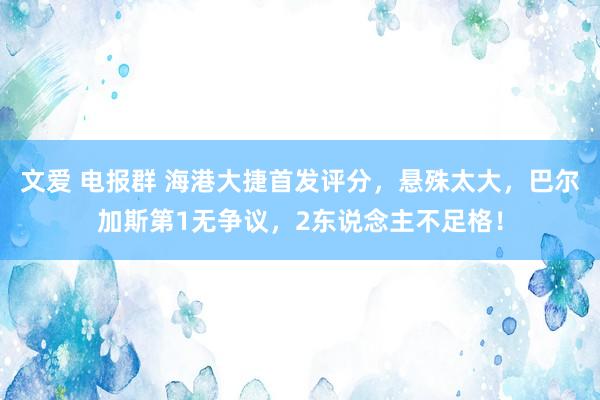 文爱 电报群 海港大捷首发评分，悬殊太大，巴尔加斯第1无争议，2东说念主不足格！