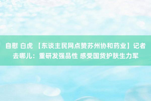 自慰 白虎 【东谈主民网点赞苏州协和药业】记者去哪儿：重研发强品性 感受国货护肤生力军