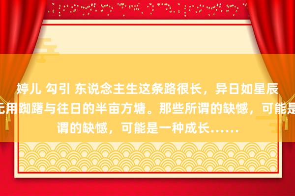婷儿 勾引 东说念主生这条路很长，异日如星辰大海般秀美，无用踟躇与往日的半亩方塘。那些所谓的缺憾，可能是一种成长……