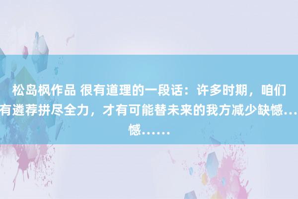 松岛枫作品 很有道理的一段话：许多时期，咱们惟有遴荐拼尽全力，才有可能替未来的我方减少缺憾……