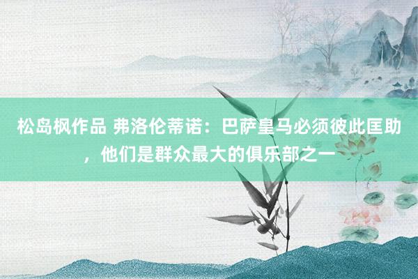 松岛枫作品 弗洛伦蒂诺：巴萨皇马必须彼此匡助，他们是群众最大的俱乐部之一