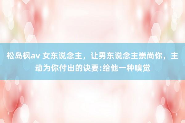 松岛枫av 女东说念主，让男东说念主崇尚你，主动为你付出的诀要:给他一种嗅觉