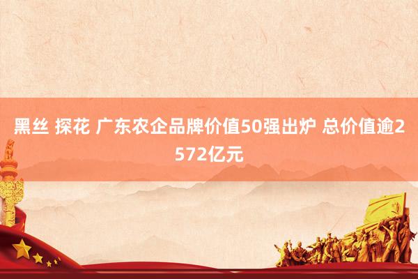 黑丝 探花 广东农企品牌价值50强出炉 总价值逾2572亿元