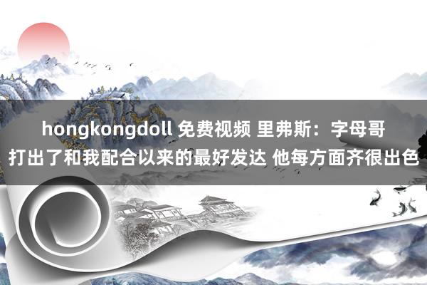 hongkongdoll 免费视频 里弗斯：字母哥打出了和我配合以来的最好发达 他每方面齐很出色