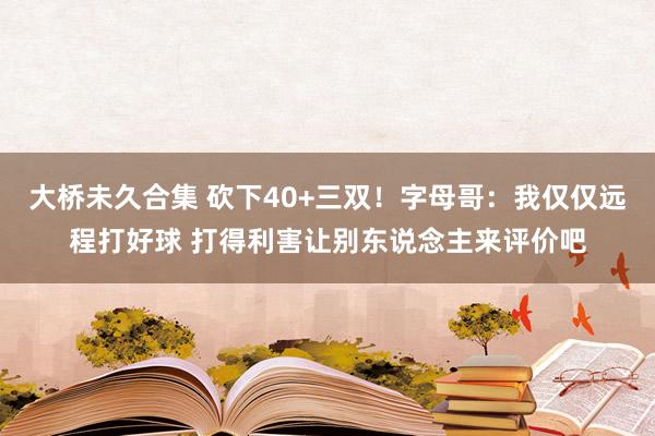 大桥未久合集 砍下40+三双！字母哥：我仅仅远程打好球 打得利害让别东说念主来评价吧