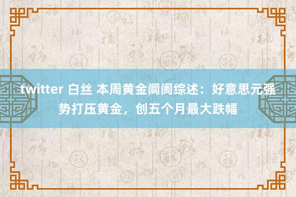 twitter 白丝 本周黄金阛阓综述：好意思元强势打压黄金，创五个月最大跌幅