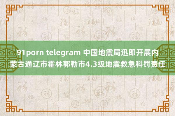 91porn telegram 中国地震局迅即开展内蒙古通辽市霍林郭勒市4.3级地震救急科罚责任