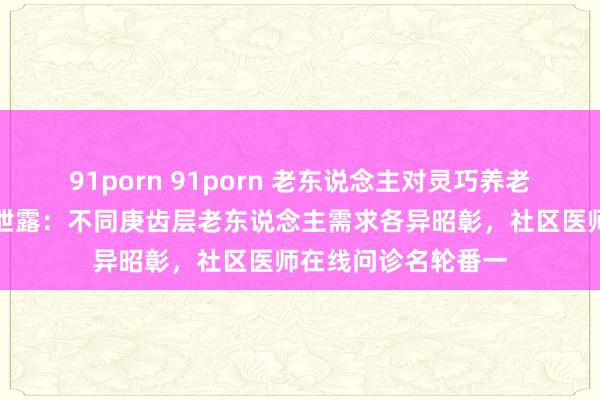 91porn 91porn 老东说念主对灵巧养老收受度如何？访谒泄露：不同庚齿层老东说念主需求各异昭彰，社区医师在线问诊名轮番一