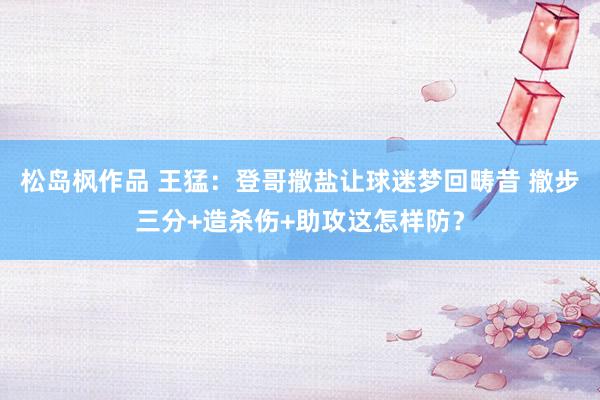 松岛枫作品 王猛：登哥撒盐让球迷梦回畴昔 撤步三分+造杀伤+助攻这怎样防？