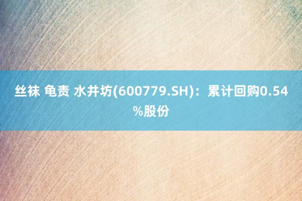 丝袜 龟责 水井坊(600779.SH)：累计回购0.54%股份