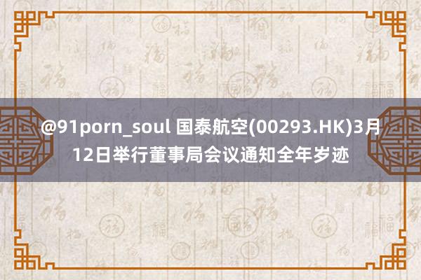 @91porn_soul 国泰航空(00293.HK)3月12日举行董事局会议通知全年岁迹