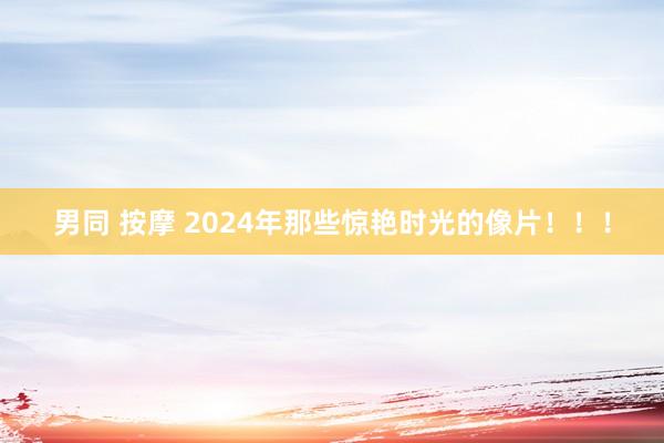 男同 按摩 2024年那些惊艳时光的像片！！！