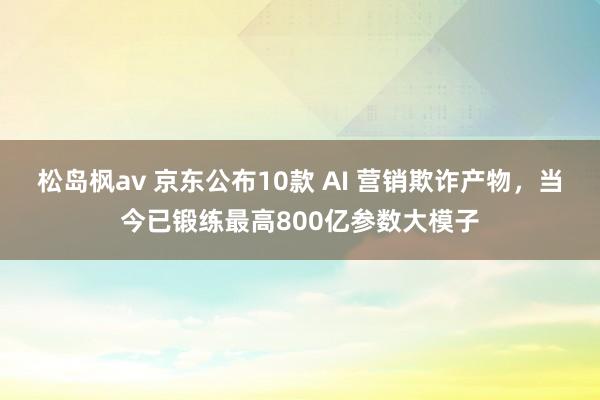 松岛枫av 京东公布10款 AI 营销欺诈产物，当今已锻练最高800亿参数大模子