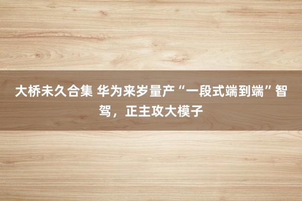 大桥未久合集 华为来岁量产“一段式端到端”智驾，正主攻大模子