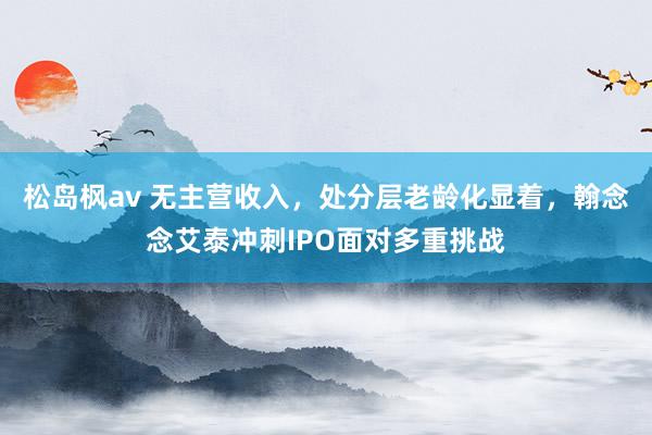 松岛枫av 无主营收入，处分层老龄化显着，翰念念艾泰冲刺IPO面对多重挑战