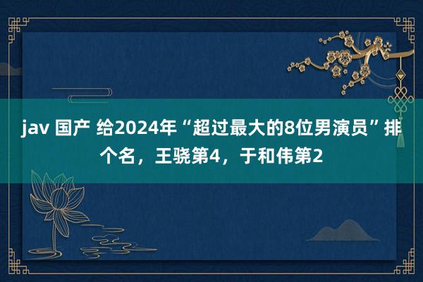 jav 国产 给2024年“超过最大的8位男演员”排个名，王骁第4，于和伟第2