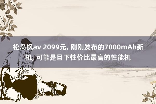 松岛枫av 2099元， 刚刚发布的7000mAh新机， 可能是目下性价比最高的性能机