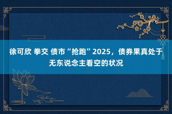 徐可欣 拳交 债市“抢跑”2025，债券果真处于无东说念主看空的状况