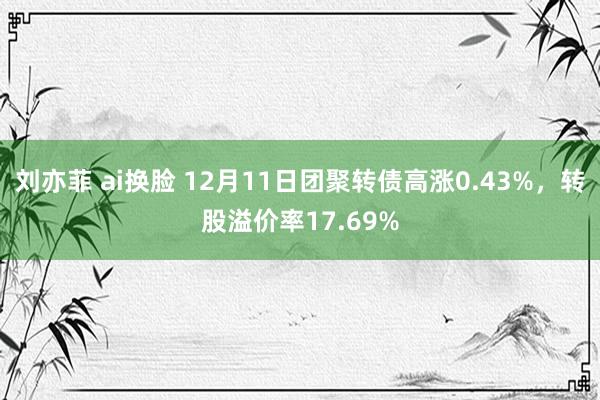 刘亦菲 ai换脸 12月11日团聚转债高涨0.43%，转股溢价率17.69%