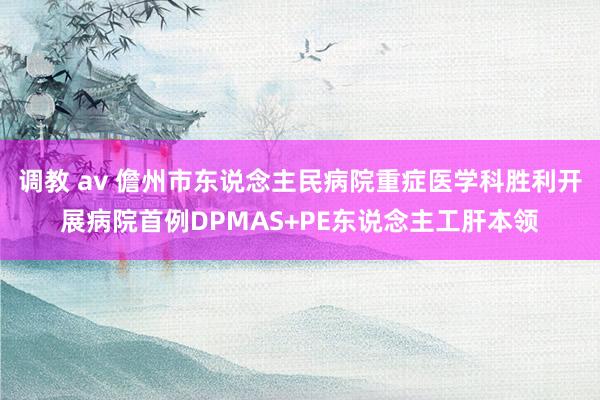 调教 av 儋州市东说念主民病院重症医学科胜利开展病院首例DPMAS+PE东说念主工肝本领