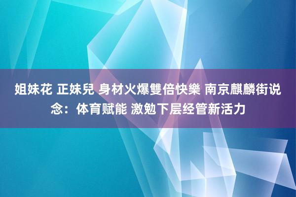 姐妹花 正妹兒 身材火爆雙倍快樂 南京麒麟街说念：体育赋能 激勉下层经管新活力