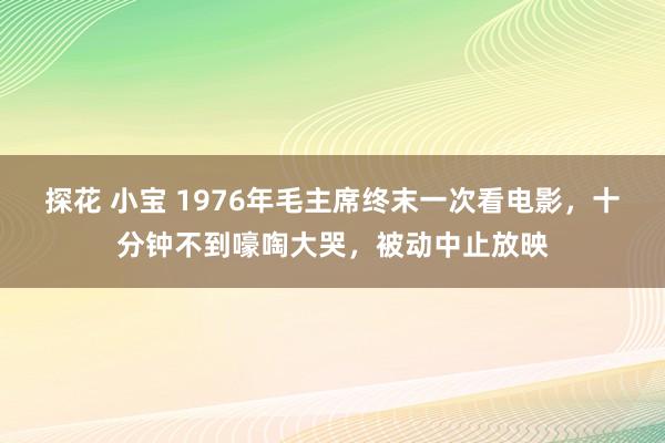 探花 小宝 1976年毛主席终末一次看电影，十分钟不到嚎啕大哭，被动中止放映