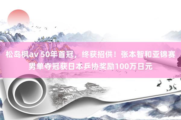 松岛枫av 50年首冠，终获招供！张本智和亚锦赛男单夺冠获日本乒协奖励100万日元